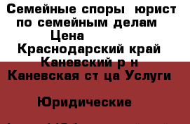 Семейные споры, юрист по семейным делам › Цена ­ 1 000 - Краснодарский край, Каневский р-н, Каневская ст-ца Услуги » Юридические   